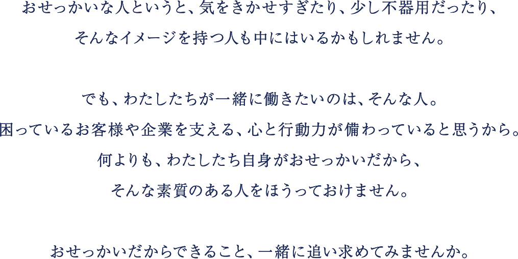 おせっかいな人というと、気をきかせすぎたり、少し不器用だったり、
                        そんなイメージを持つ人も中にはいるかもしれません。
                        でも、わたしたちが一緒に働きたいのは、そんな人。
                        困っているお客様や企業を支える、心と行動力が備わっていると思うから。
                        何よりも、わたしたち自身がおせっかいだから、
                        そんな素質のある人をほうっておけません。
                        おせっかいだからできること、一緒に追い求めてみませんか。